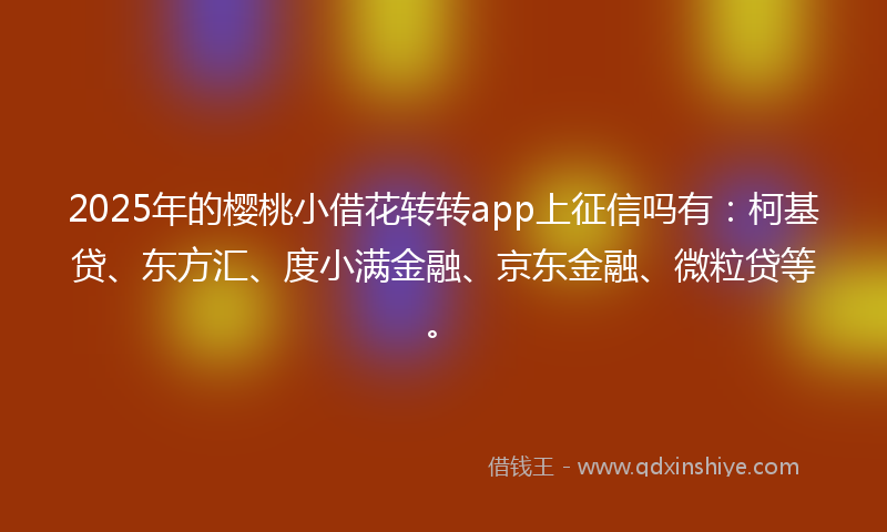 2025年的樱桃小借花转转app上征信吗有：柯基贷、东方汇、度小满金融、京东金融、微粒贷等。