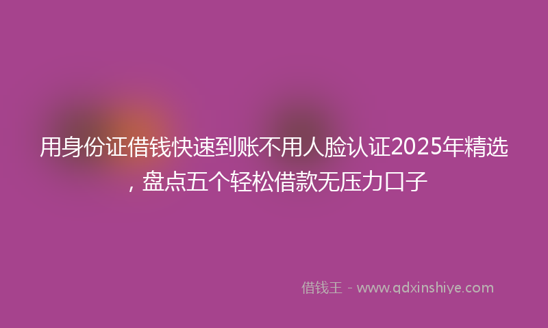 用身份证借钱快速到账不用人脸认证2025年精选，盘点五个轻松借款无压力口子