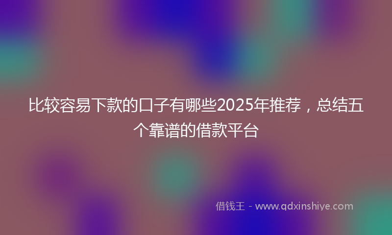 比较容易下款的口子有哪些2025年推荐，总结五个靠谱的借款平台