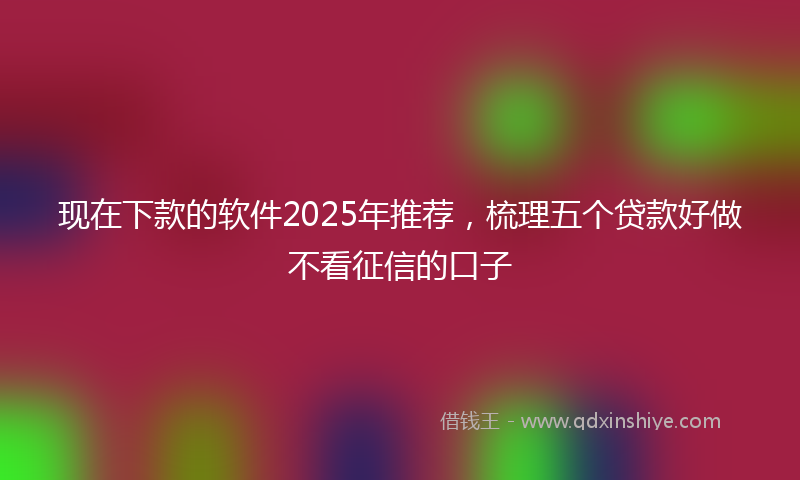 现在下款的软件2025年推荐，梳理五个贷款好做不看征信的口子