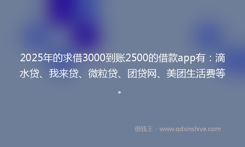 2025年的求借3000到账2500的借款app有：滴水贷、我来贷、微粒贷、团贷网、美团生活费等。