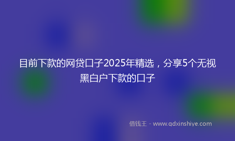 目前下款的网贷口子2025年精选，分享5个无视黑白户下款的口子
