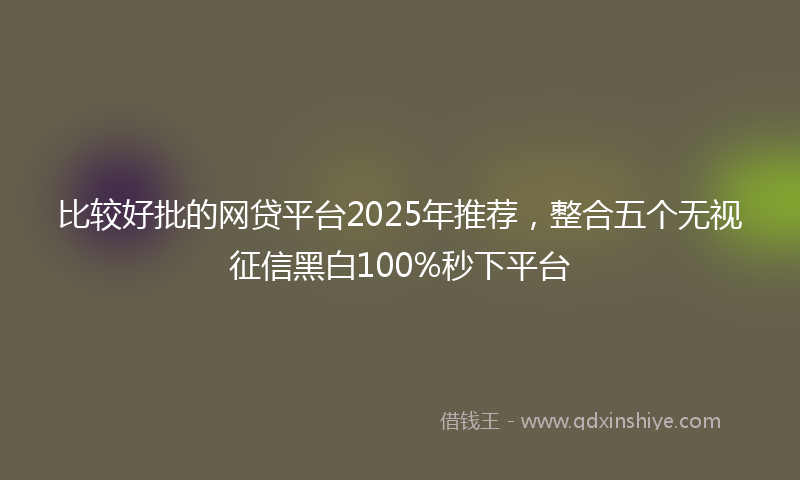 比较好批的网贷平台2025年推荐，整合五个无视征信黑白100%秒下平台