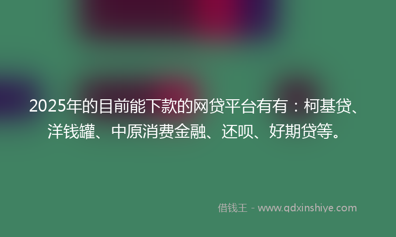 2025年的目前能下款的网贷平台有有：柯基贷、洋钱罐、中原消费金融、还呗、好期贷等。