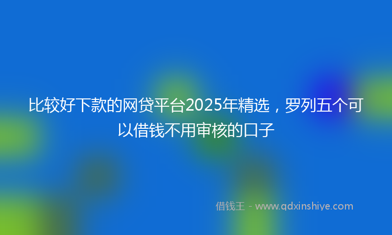 比较好下款的网贷平台2025年精选,罗列五个可以借钱不用审核的口子