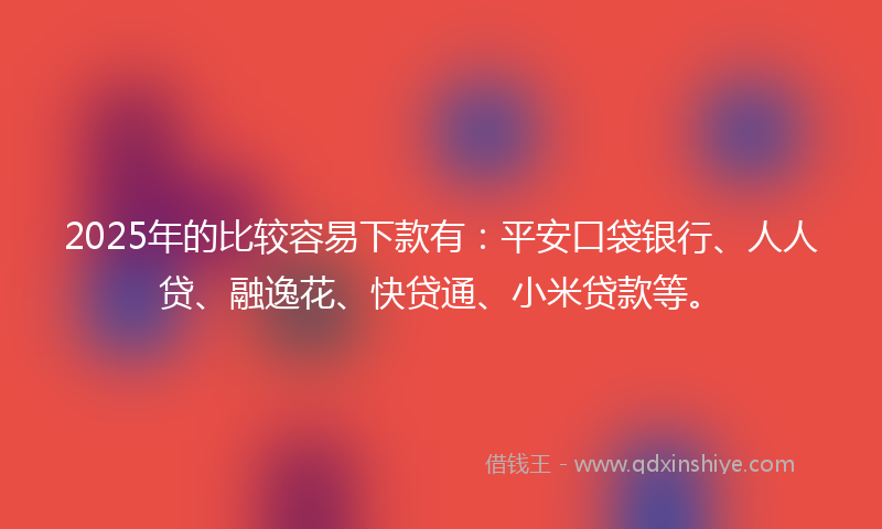 2025年的比较容易下款有：平安口袋银行、人人贷、融逸花、快贷通、小米贷款等。