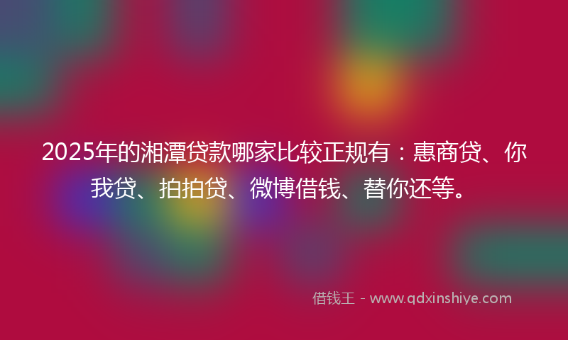 2025年的湘潭贷款哪家比较正规有：惠商贷、你我贷、拍拍贷、微博借钱、替你还等。