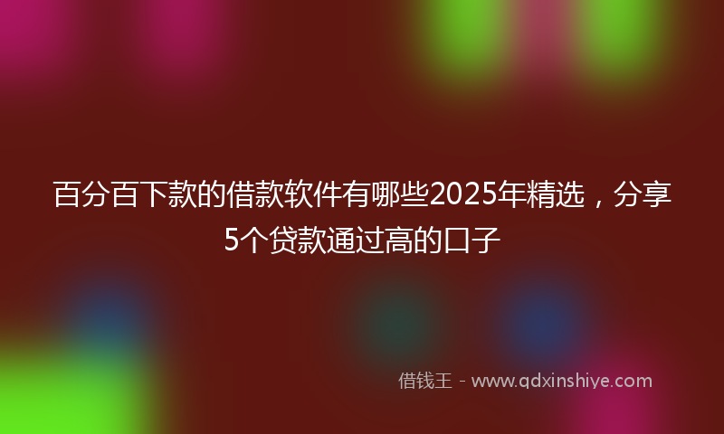 百分百下款的借款软件有哪些2025年精选，分享5个贷款通过高的口子