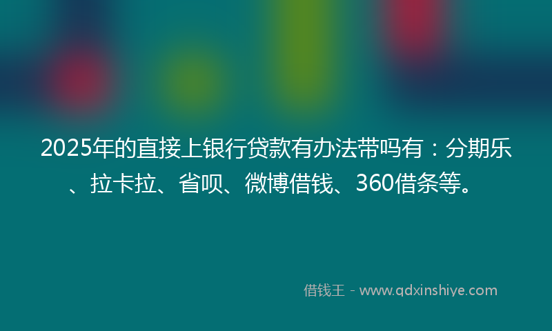 2025年的直接上银行贷款有办法带吗有：分期乐、拉卡拉、省呗、微博借钱、360借条等。