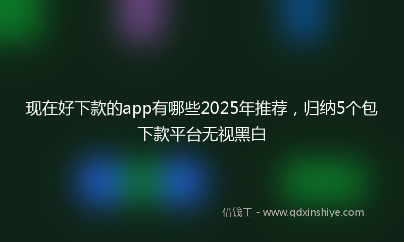 现在好下款的app有哪些2025年推荐，归纳5个包下款平台无视黑白