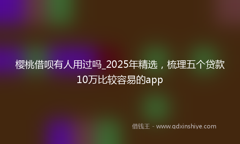 樱桃借呗有人用过吗_2025年精选，梳理五个贷款10万比较容易的app