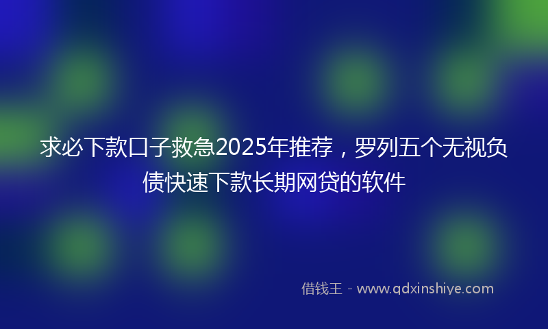 求必下款口子救急2025年推荐，罗列五个无视负债快速下款长期网贷的软件