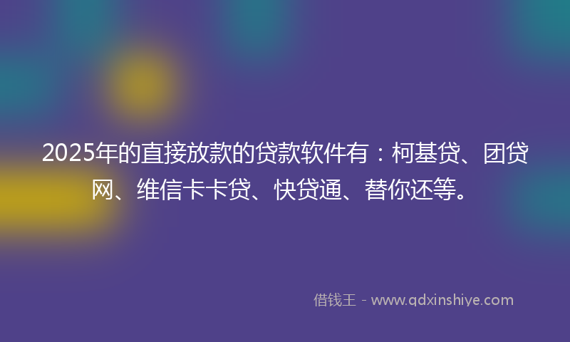 2025年的直接放款的贷款软件有：柯基贷、团贷网、维信卡卡贷、快贷通、替你还等。