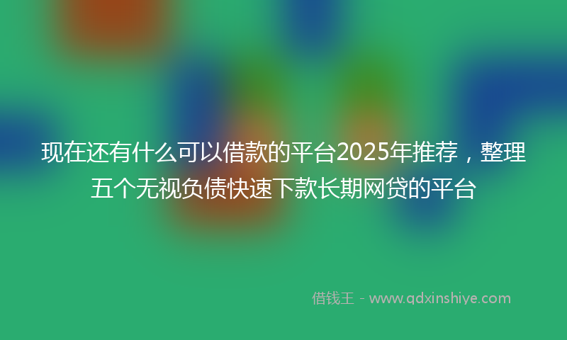 现在还有什么可以借款的平台2025年推荐，整理五个无视负债快速下款长期网贷的平台