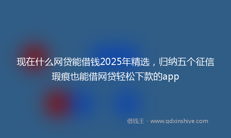现在什么网贷能借钱2025年精选，归纳五个征信瑕疵也能借网贷轻松下款的app