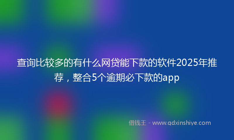 查询比较多的有什么网贷能下款的软件2025年推荐，整合5个逾期必下款的app