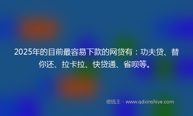 2025年的目前最容易下款的网贷有：功夫贷、替你还、拉卡拉、快贷通、省呗等。