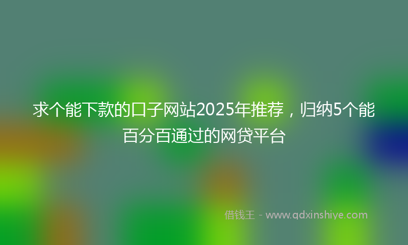 求个能下款的口子网站2025年推荐，归纳5个能百分百通过的网贷平台