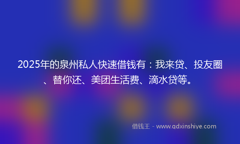 2025年的泉州私人快速借钱有：我来贷、投友圈、替你还、美团生活费、滴水贷等。