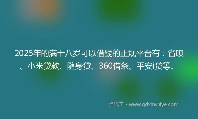 2025年的满十八岁可以借钱的正规平台有：省呗、小米贷款、随身贷、360借条、平安i贷等。