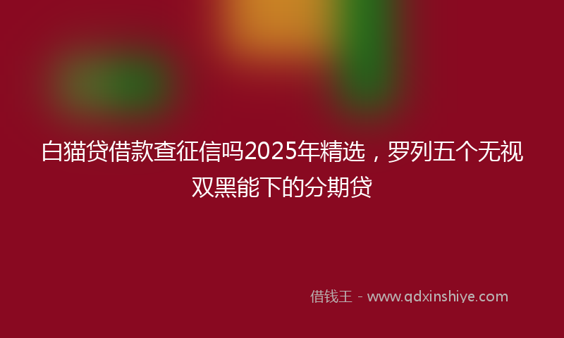 白猫贷借款查征信吗2025年精选,罗列五个无视双黑能下的分期贷