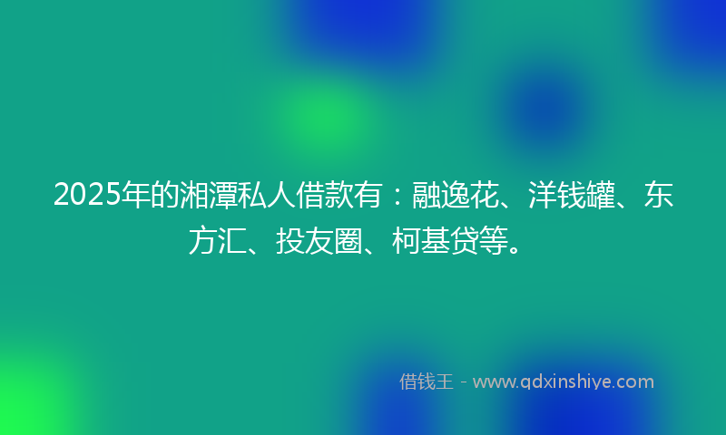 2025年的湘潭私人借款有：融逸花、洋钱罐、东方汇、投友圈、柯基贷等。