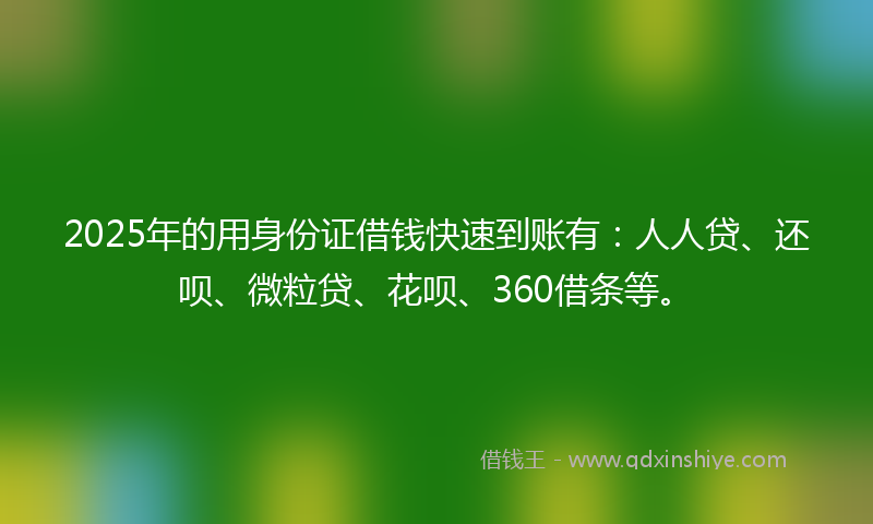 2025年的用身份证借钱快速到账有：人人贷、还呗、微粒贷、花呗、360借条等。