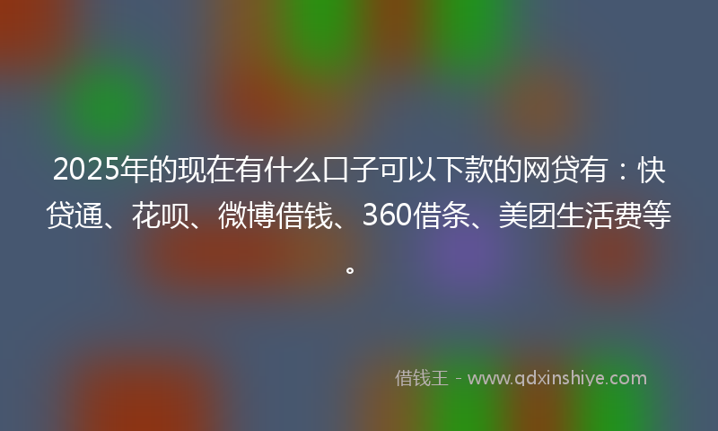 2025年的现在有什么口子可以下款的网贷有：快贷通、花呗、微博借钱、360借条、美团生活费等。