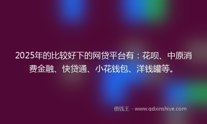 2025年的比较好下的网贷平台有：花呗、中原消费金融、快贷通、小花钱包、洋钱罐等。