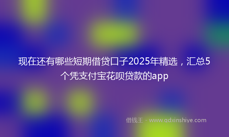 现在还有哪些短期借贷口子2025年精选，汇总5个凭支付宝花呗贷款的app