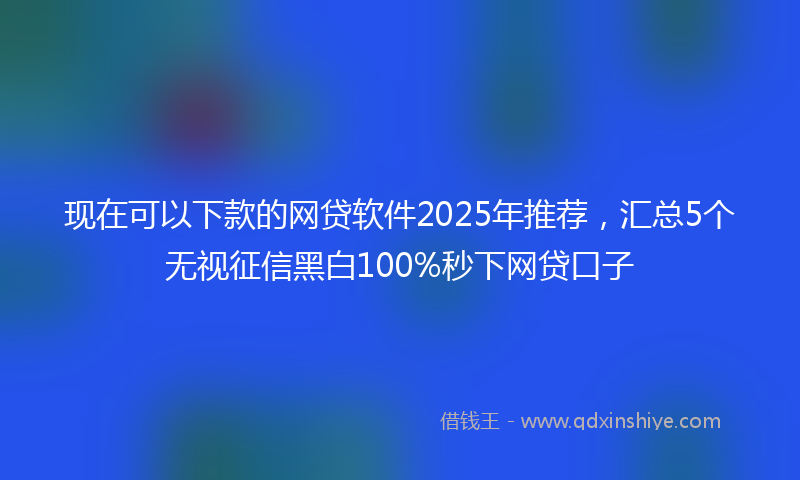 现在可以下款的网贷软件2025年推荐，汇总5个无视征信黑白100%秒下网贷口子