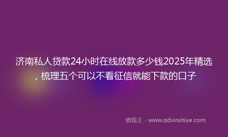济南私人贷款24小时在线放款多少钱2025年精选，梳理五个可以不看征信就能下款的口子