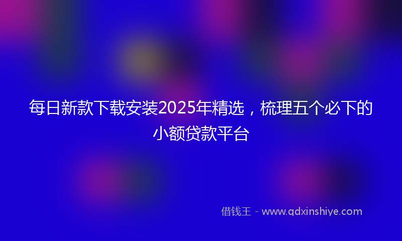每日新款下载安装2025年精选，梳理五个必下的小额贷款平台