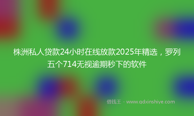 株洲私人贷款24小时在线放款2025年精选，罗列五个714无视逾期秒下的软件