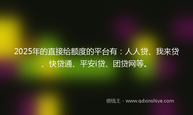2025年的直接给额度的平台有：人人贷、我来贷、快贷通、平安i贷、团贷网等。