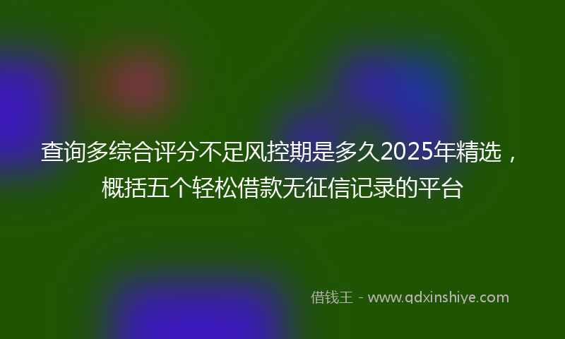 查询多综合评分不足风控期是多久2025年精选，概括五个轻松借款无征信记录的平台