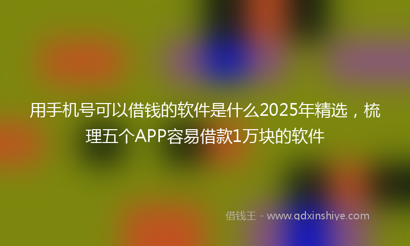 用手机号可以借钱的软件是什么2025年精选，梳理五个APP容易借款1万块的软件