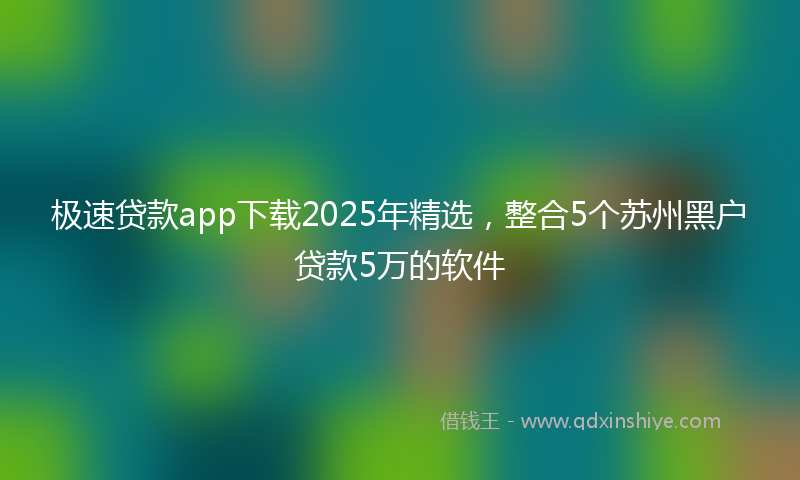 极速贷款app下载2025年精选，整合5个苏州黑户贷款5万的软件