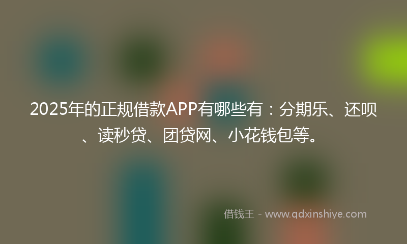 2025年的正规借款APP有哪些有：分期乐、还呗、读秒贷、团贷网、小花钱包等。