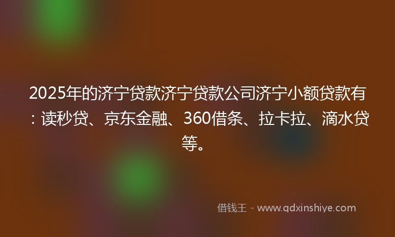 2025年的济宁贷款济宁贷款公司济宁小额贷款有：读秒贷、京东金融、360借条、拉卡拉、滴水贷等。