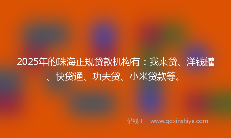 2025年的珠海正规贷款机构有：我来贷、洋钱罐、快贷通、功夫贷、小米贷款等。