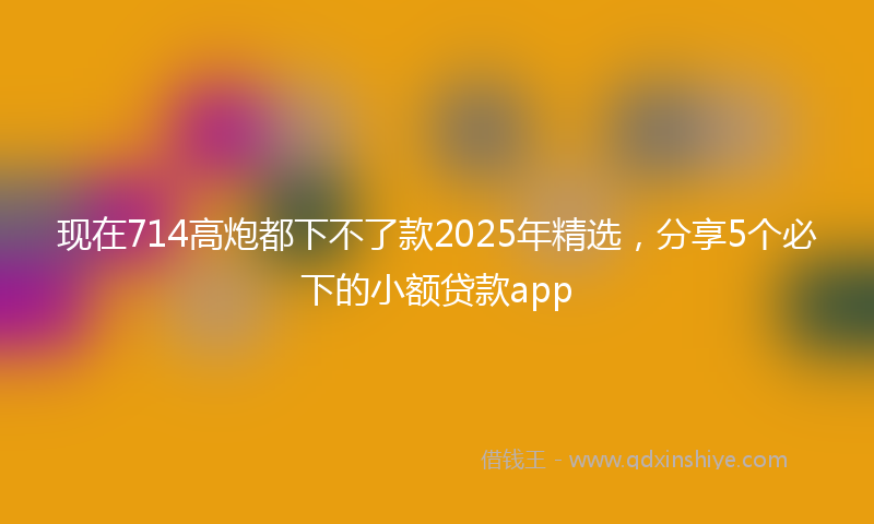 现在714高炮都下不了款2025年精选，分享5个必下的小额贷款app