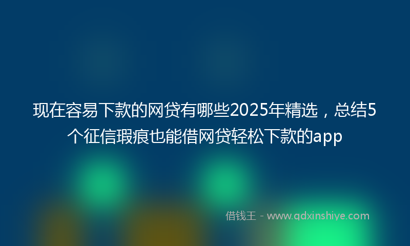 现在容易下款的网贷有哪些2025年精选，总结5个征信瑕疵也能借网贷轻松下款的app
