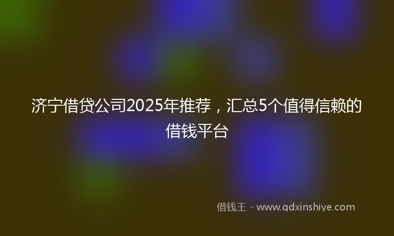 济宁借贷公司2025年推荐，汇总5个值得信赖的借钱平台