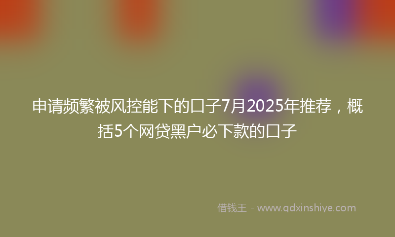 申请频繁被风控能下的口子7月2025年推荐，概括5个网贷黑户必下款的口子