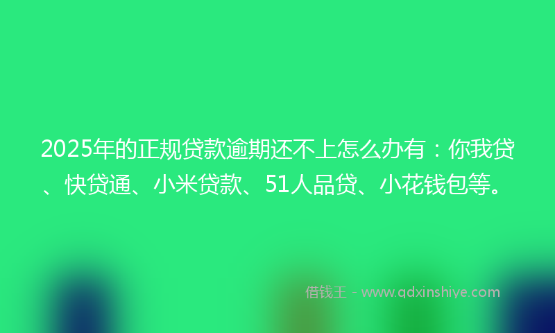 2025年的正规贷款逾期还不上怎么办有：你我贷、快贷通、小米贷款、51人品贷、小花钱包等。