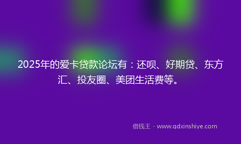2025年的爱卡贷款论坛有：还呗、好期贷、东方汇、投友圈、美团生活费等。