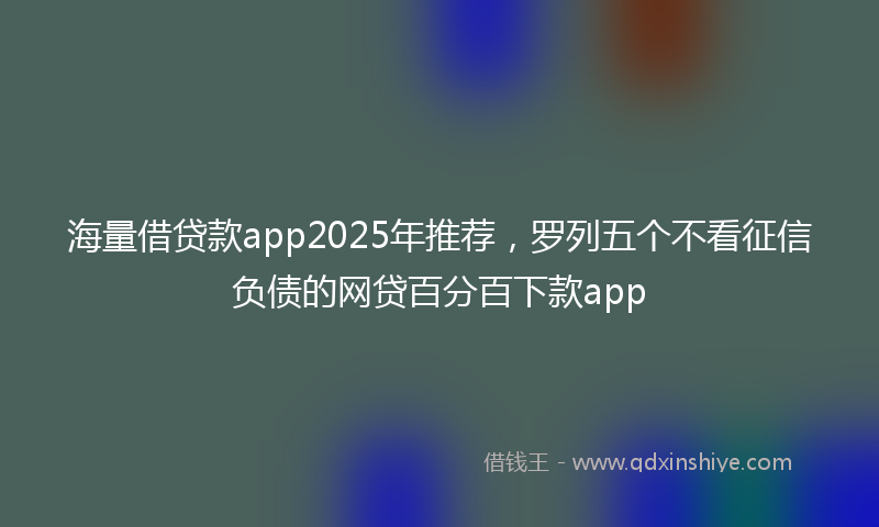 海量借贷款app2025年推荐，罗列五个不看征信负债的网贷百分百下款app