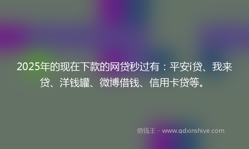 2025年的现在下款的网贷秒过有：平安i贷、我来贷、洋钱罐、微博借钱、信用卡贷等。