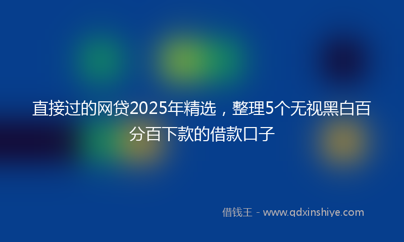 直接过的网贷2025年精选，整理5个无视黑白百分百下款的借款口子
